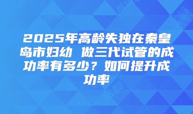 2025年高龄失独在秦皇岛市妇幼 做三代试管的成功率有多少？如何提升成功率
