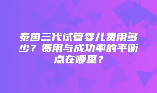 泰国三代试管婴儿费用多少?费用与成功率的平衡点在哪里?
