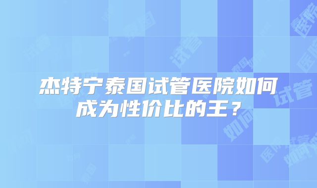 杰特宁泰国试管医院如何成为性价比的王?