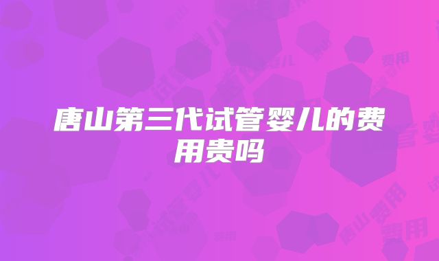 唐山第三代试管婴儿的费用贵吗