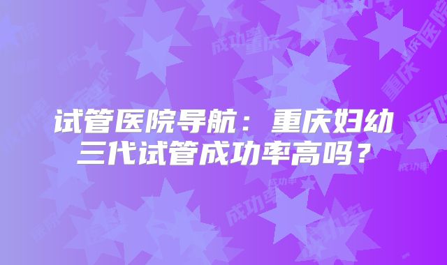 试管医院导航:重庆妇幼三代试管成功率高吗?