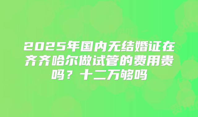 2025年国内无结婚证在齐齐哈尔做试管的费用贵吗？十二万够吗
