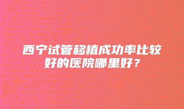 西宁试管移植成功率比较好的医院哪里好？