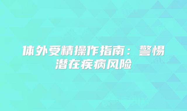 体外受精操作指南:警惕潜在疾病风险