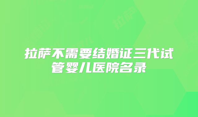 拉萨不需要结婚证三代试管婴儿医院名录
