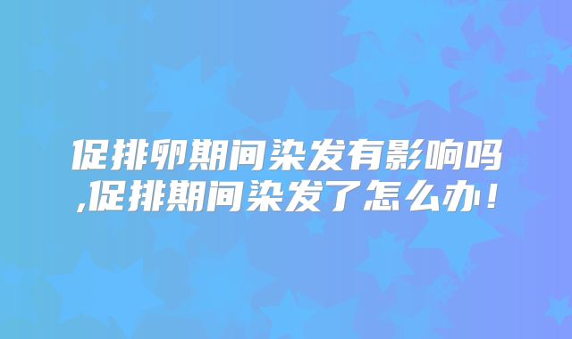 促排卵期间染发有影响吗,促排期间染发了怎么办!