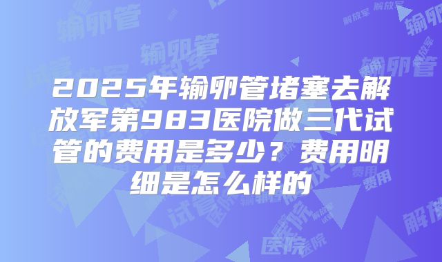 2025年输卵管堵塞去解放军第983医院做三代试管的费用是多少?费用明细是怎么样的