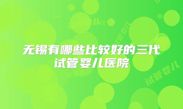 无锡有哪些比较好的三代试管婴儿医院