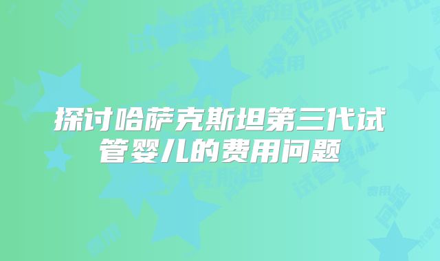 探讨哈萨克斯坦第三代试管婴儿的费用问题