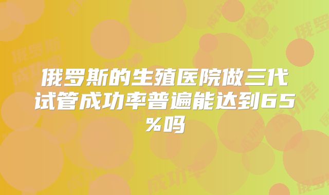 俄罗斯的生殖医院做三代试管成功率普遍能达到65%吗