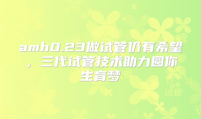 amh0.23做试管仍有希望,三代试管技术助力圆你生育梦
