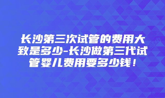 长沙第三次试管的费用大致是多少-长沙做第三代试管婴儿费用要多少钱！
