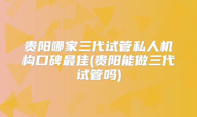 贵阳哪家三代试管私人机构口碑最佳(贵阳能做三代试管吗)