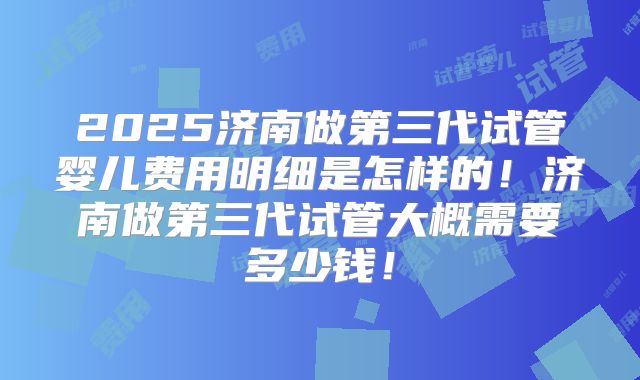2025济南做第三代试管婴儿费用明细是怎样的！济南做第三代试管大概需要多少钱！