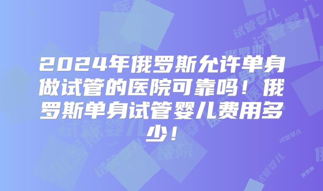 2024年俄罗斯允许单身做试管的医院可靠吗！俄罗斯单身试管婴儿费用多少！