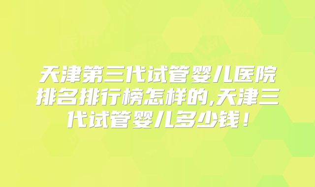 天津第三代试管婴儿医院排名排行榜怎样的,天津三代试管婴儿多少钱！