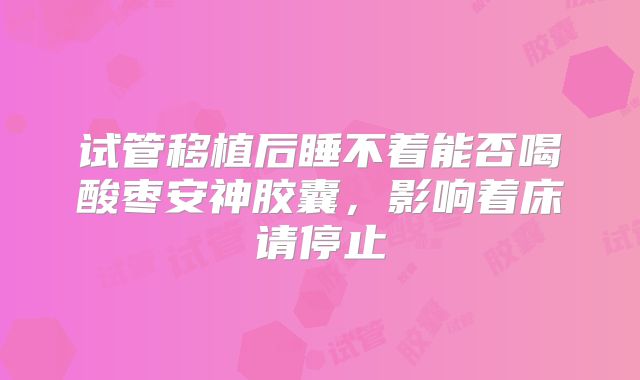 试管移植后睡不着能否喝酸枣安神胶囊，影响着床请停止