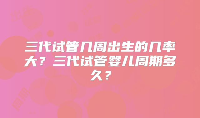 三代试管几周出生的几率大？三代试管婴儿周期多久？