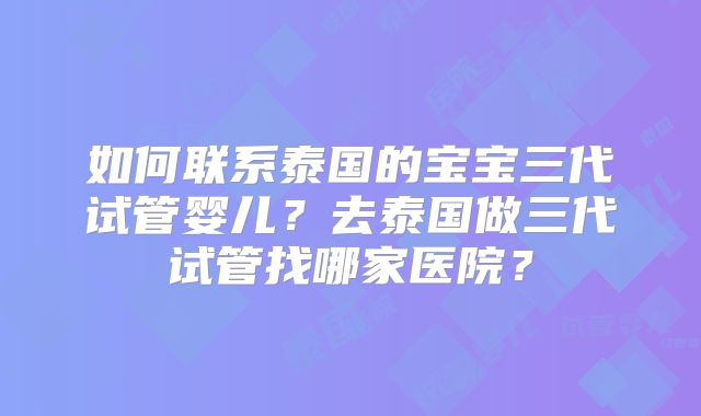 如何联系泰国的宝宝三代试管婴儿?去泰国做三代试管找哪家医院?