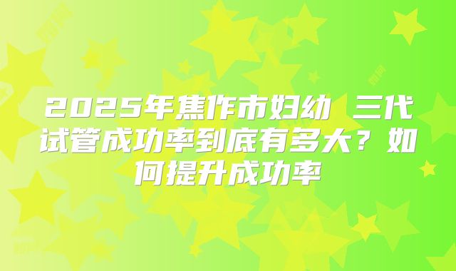 2025年焦作市妇幼 三代试管成功率到底有多大？如何提升成功率