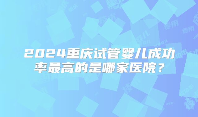 2024重庆试管婴儿成功率最高的是哪家医院？