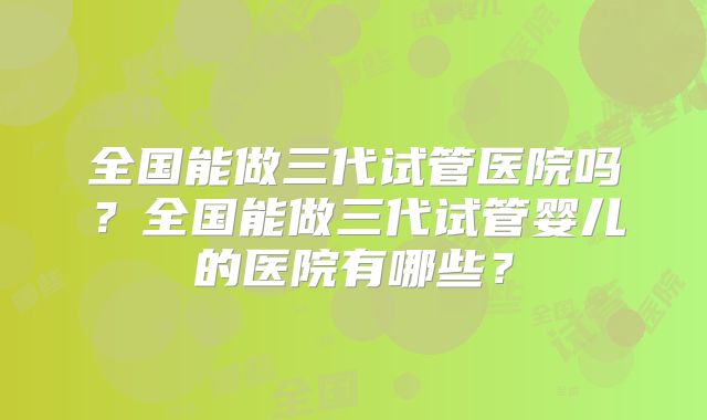 全国能做三代试管医院吗?全国能做三代试管婴儿的医院有哪些?
