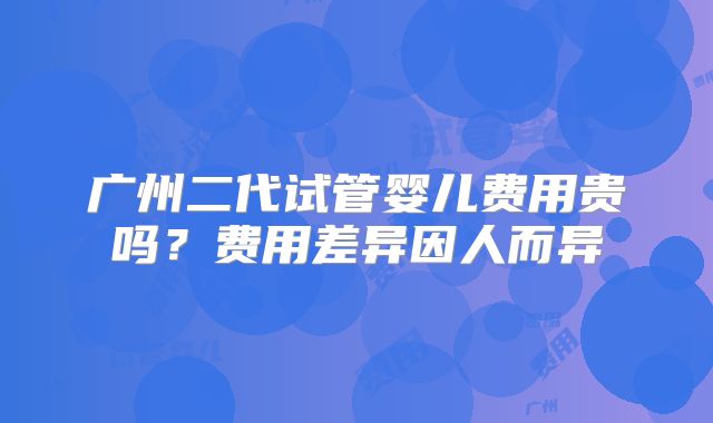 广州二代试管婴儿费用贵吗?费用差异因人而异