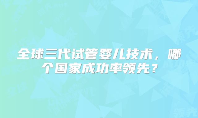 全球三代试管婴儿技术，哪个国家成功率领先？