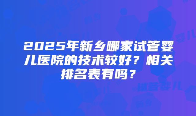 2025年新乡哪家试管婴儿医院的技术较好？相关排名表有吗？