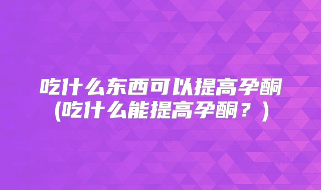 吃什么东西可以提高孕酮(吃什么能提高孕酮?)