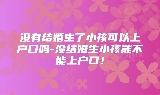 没有结婚生了小孩可以上户口吗-没结婚生小孩能不能上户口!