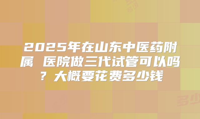 2025年在山东中医药附属 医院做三代试管可以吗？大概要花费多少钱