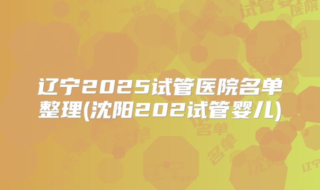 辽宁2025试管医院名单整理(沈阳202试管婴儿)