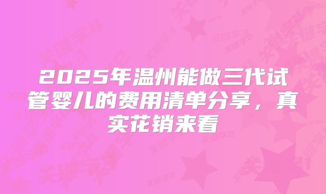 2025年温州能做三代试管婴儿的费用清单分享，真实花销来看