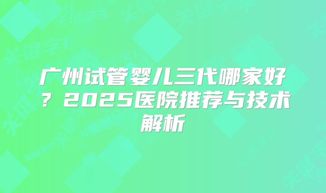 广州试管婴儿三代哪家好？2025医院推荐与技术解析