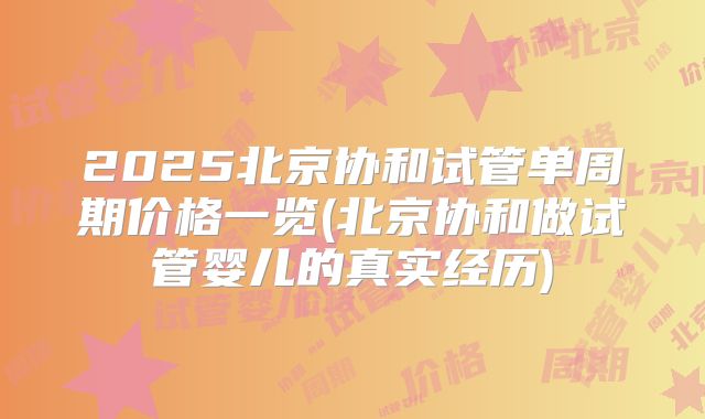 2025北京协和试管单周期价格一览(北京协和做试管婴儿的真实经历)