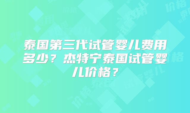 泰国第三代试管婴儿费用多少？杰特宁泰国试管婴儿价格？