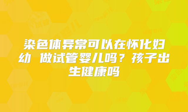 染色体异常可以在怀化妇幼 做试管婴儿吗?孩子出生健康吗