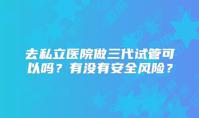 去私立医院做三代试管可以吗？有没有安全风险？