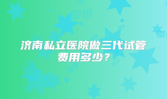 济南私立医院做三代试管费用多少?
