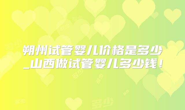 朔州试管婴儿价格是多少_山西做试管婴儿多少钱!