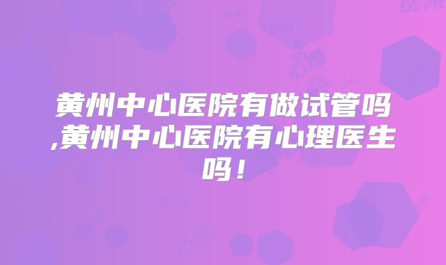 黄州中心医院有做试管吗,黄州中心医院有心理医生吗！