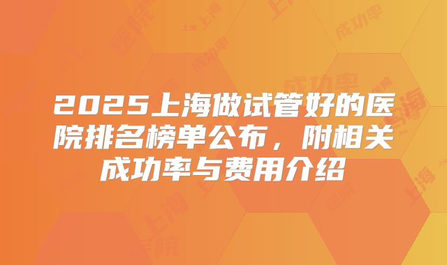 2025上海做试管好的医院排名榜单公布，附相关成功率与费用介绍