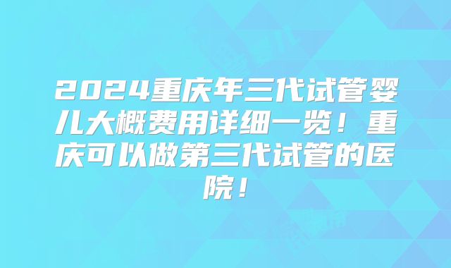 2024重庆年三代试管婴儿大概费用详细一览!重庆可以做第三代试管的医院!