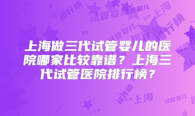 上海做三代试管婴儿的医院哪家比较靠谱?上海三代试管医院排行榜?
