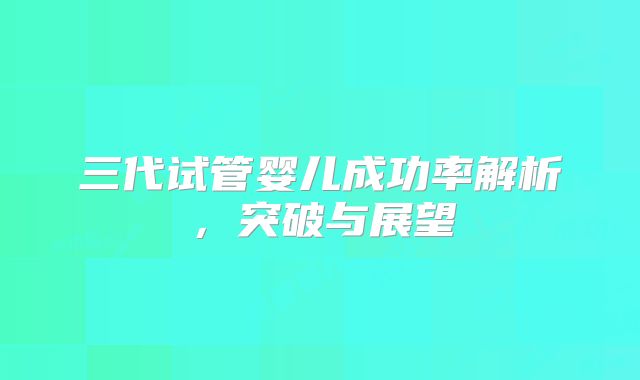 三代试管婴儿成功率解析，突破与展望
