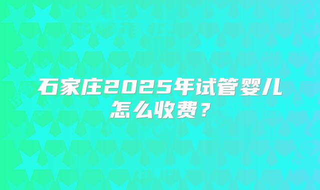 石家庄2025年试管婴儿怎么收费？