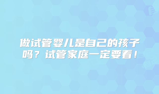做试管婴儿是自己的孩子吗?试管家庭一定要看!