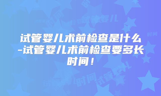 试管婴儿术前检查是什么-试管婴儿术前检查要多长时间!