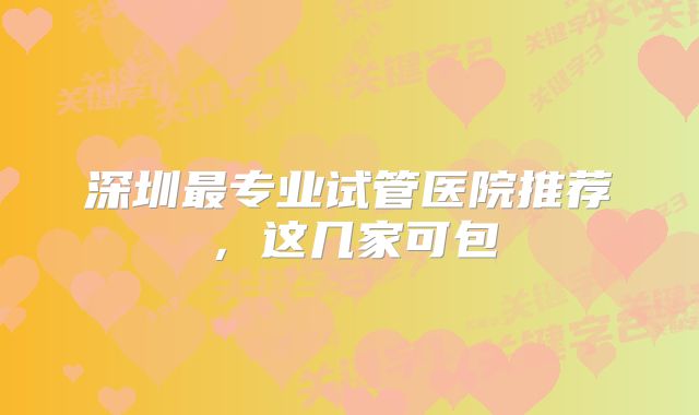 深圳最专业试管医院推荐,这几家可包